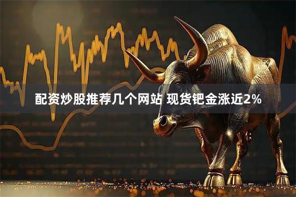配资炒股推荐几个网站 现货钯金涨近2%