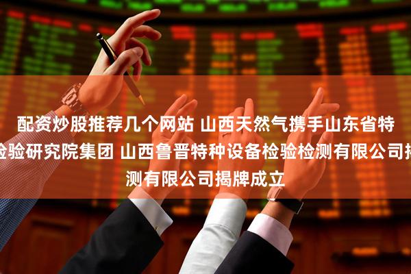 配资炒股推荐几个网站 山西天然气携手山东省特种设备检验研究院集团 山西鲁晋特种设备检验检测有限公司揭牌成立