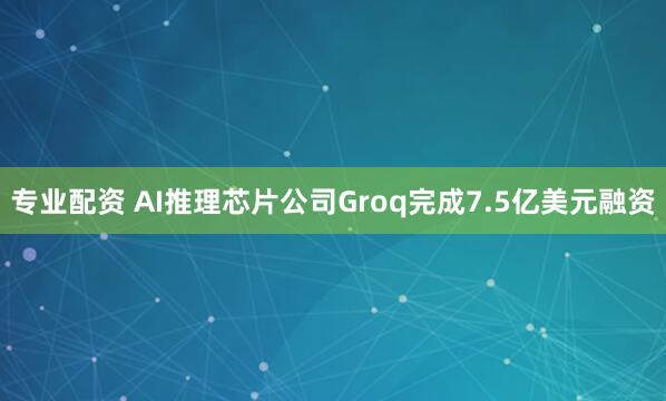 专业配资 AI推理芯片公司Groq完成7.5亿美元融资