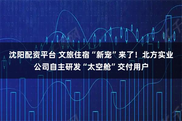 沈阳配资平台 文旅住宿“新宠”来了！北方实业公司自主研发“太空舱”交付用户