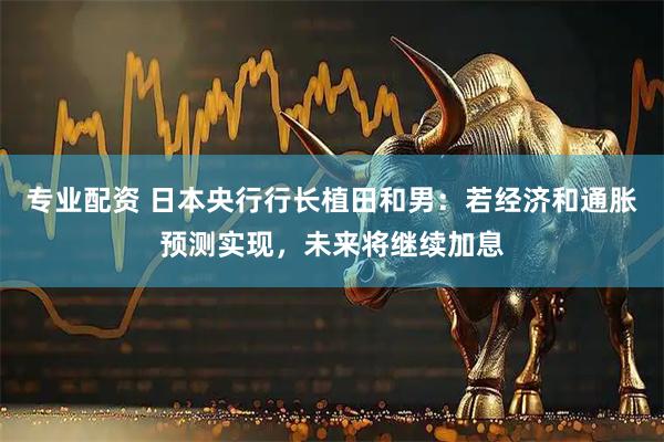专业配资 日本央行行长植田和男：若经济和通胀预测实现，未来将继续加息