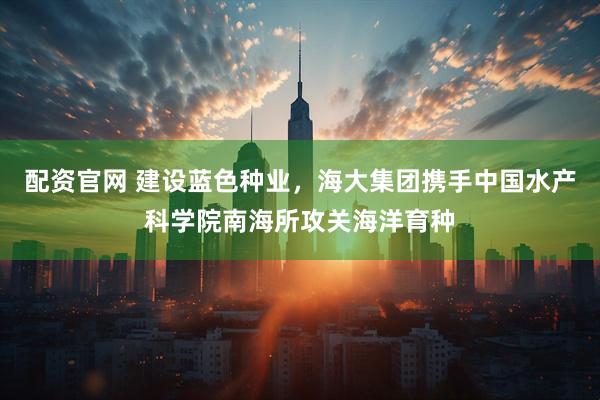 配资官网 建设蓝色种业，海大集团携手中国水产科学院南海所攻关海洋育种