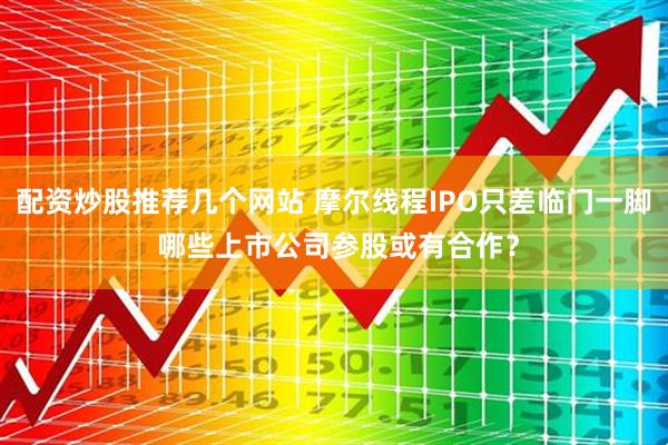 配资炒股推荐几个网站 摩尔线程IPO只差临门一脚 哪些上市公司参股或有合作？