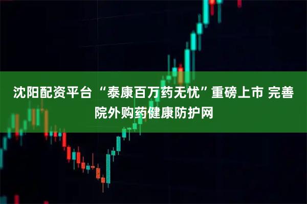 沈阳配资平台 “泰康百万药无忧”重磅上市 完善院外购药健康防护网